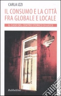 Il Consumo e la città fra globale e locale. Il caso del centro storico di Lecce libro di Izzi Carla