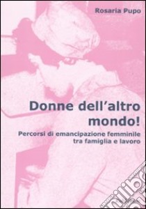 Donne dell'altro mondo! Percorsi di emancipazione femminile tra famiglia e lavoro libro di Pupo Rosaria