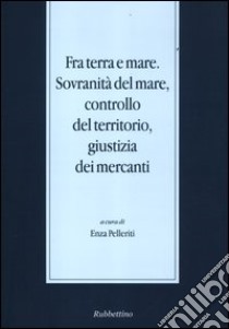 Fra terra e mare. Sovranità del mare, controllo del territorio, giustizia dei mercanti libro di Pelleriti E. (cur.)