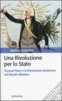 Una rivoluzione per lo Stato. Thomas Paine e la Rivoluzione americana nel Mondo Atlantico libro di Battistini Matteo