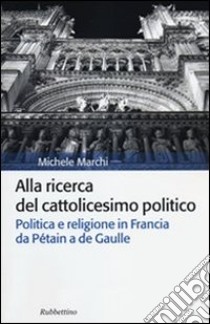 Alla ricerca del cattolicesimo politico. Politica e religione in Francia da Pétain a de Gaulle libro di Marchi Michele