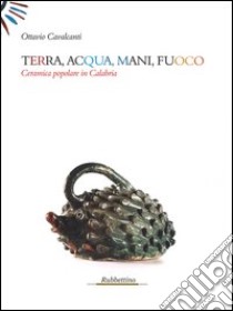 Terra, acqua, mani, fuoco. Ceramica popolare in Calabria. Ediz. illustrata libro di Cavalcanti Ottavio