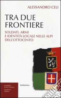 Tra due frontiere. Soldati, armi e identità locale nelle Alpi dell'Ottocento libro di Celi Alessandro