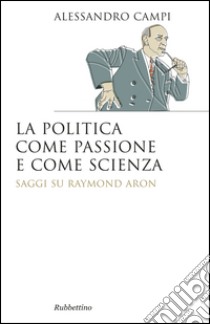 La politica come passione e come scienza. Saggi su Raymond Aron libro di Campi Alessandro