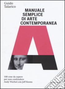 Manuale semplice di arte contemporanea. 100 cose da sapere per non confondere Andy Warhol con Jeff Koons. Ediz. illustrata libro di Talarico Guido