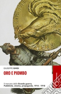 Oro e piombo. Il mercato della grande guerra. Pubblicità, cinema, propaganda. 1914-1918 libro di Ghigi Giuseppe