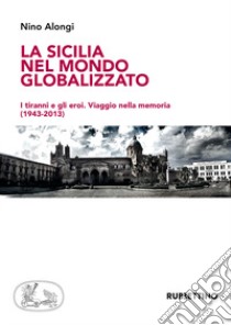 La Sicilia nel mondo globalizzato. I tiranni e gli eroi. Viaggio nella memoria (1943-2013) libro di Alongi Nino