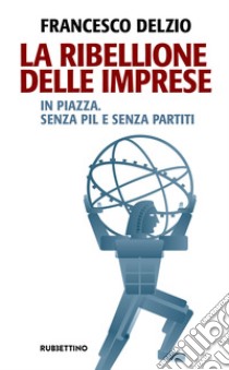 La ribellione delle imprese. In piazza. Senza PIL e senza partiti libro di Delzìo Francesco