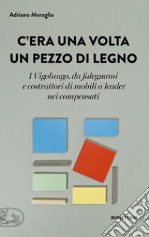 C'era una volta un pezzo di legno. I Vigolungo, da falegnami e costruttori di mobili a leader nei compensati libro di Moraglio Adriano