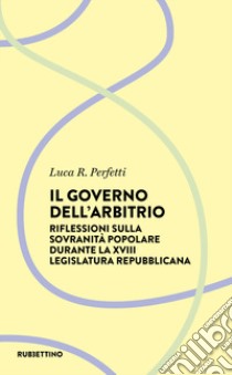 Il governo dell'arbitrio. Riflessione sulla sovranità popolare durante la XVIII legislatura repubblicana libro di Perfetti Luca R.