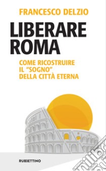 Liberare Roma. Come ricostruire il «sogno» della città eterna libro di Delzio Francesco