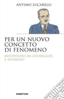 Per un nuovo concetto di fenomeno. Muovendo da Heidegger e Severino libro di Lucarelli Antimo