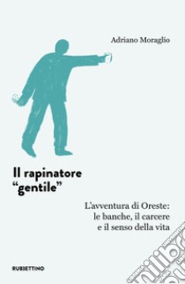 Il rapinatore «gentile». L'avventura di Oreste: le banche, il carcere e il senso della vita libro di Moraglio Adriano