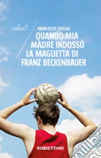 Quando mia madre indossò la maglietta di Franz Beckenbauer libro di Pileggi Francesco