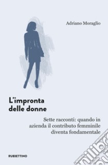 L'impronta delle donne. Sette racconti: quando in azienda il contributo femminile diventa fondamentale libro di Moraglio Adriano