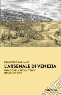 L'Arsenale di Venezia. Una storia produttiva (secoli XIII-XVIII) libro di Gaglianò Francesco