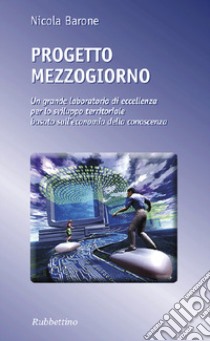 Progetto Mezzogiorno. Un grande laboratorio di eccellenza per lo sviluppo territoriale basato sull'economia della conoscenza libro di Barone Nicola