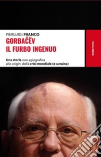 Gorbacëv. Il furbo ingenuo. Una storia non agiografica alle origini della crisi mondiale (e Ucraina) libro di Franco Pierluigi