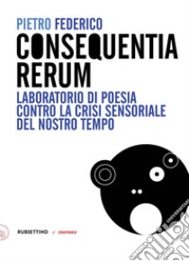 Consequentia Rerum. Laboratorio di poesia contro la crisi sensoriale del nostro tempo libro di Federico Pietro