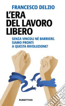 L'era del lavoro libero. Senza vincoli né barriere. Siamo pronti a questa rivoluzione? libro di Delzio Francesco