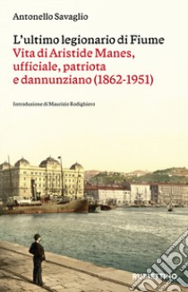 L'ultimo legionario di Fiume. Vita di Aristide Manes, ufficiale, patriota e dannunziano (1862-1951) libro di Savaglio Antonello