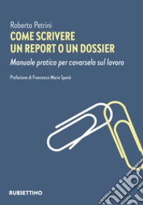 Come scrivere un report o un dossier. Manuale pratico per cavarsela sul lavoro libro di Petrini Roberto