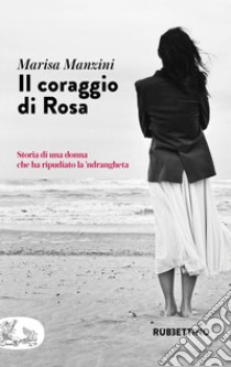 Il coraggio di Rosa. Storia di una donna che ha ripudiato la 'ndrangheta libro di Manzini Marisa