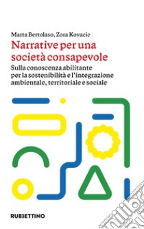 Narrative per una società consapevole. Sulla conoscenza abilitante per la sostenibilità e l'integrazione ambientale, territoriale e sociale libro di Bertolaso Marta; Kovacic Zora