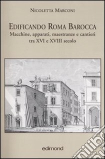 Edificando Roma barocca. Macchine, apparati, maestranze e cantieri tra XVI e XVIII secolo libro di Marconi Nicoletta