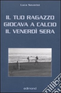 Il tuo ragazzo giocava a calcio il venerdì sera libro di Soverini Luca