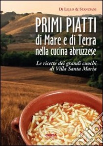 Primi piatti di mare e di terra nella cucina abruzzese. Le ricette dei grandi cuochi di Villa Santa Maria libro di Di Lello Antonio; Stanziani Antonio