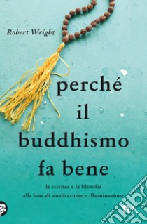 Perché il buddhismo fa bene. La scienza e la filosofia alla base di meditazione e illuminazione libro di Wright Robert