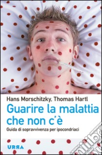 Guarire la malattia che non c'è. Guida di sopravvivenza per ipocondriaci libro di Morschitzky Hans; Hartl Thomas