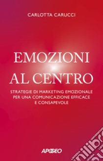 Emozioni al centro. Strategie di marketing emozionale per una comunicazione efficace e consapevole libro di Carucci Carlotta