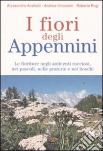 I fiori degli Appennini. Le fioriture negli ambienti rocciosi, nei pascoli, nelle praterie e nei boschi libro di Anzilotti Alessandro - Innocenti Andrea - Rugi Roberto