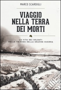 Viaggio nella terra dei morti. La vita dei soldati nelle trincee della grande guerra libro di Scardigli Marco