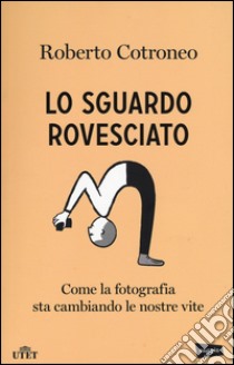 Lo sguardo rovesciato. Come la fotografia sta cambiando le nostre vite libro di Cotroneo Roberto