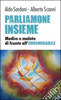 Parliamone insieme. Medico e malato di fronte all'innominabile libro di Scanni Alberto; Sardoni Aldo