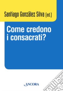 Come credono i consacrati? Atti del Convegno (Roma, 10-13 dicembre 2013) libro di González Silva S. M. (cur.)