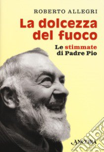 La dolcezza del fuoco. Le stimmate di padre Pio libro di Allegri Roberto