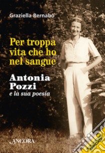 Per troppa vita che ho nel sangue. Antonia Pozzi e la sua poesia libro di Bernabò Secchi Graziella