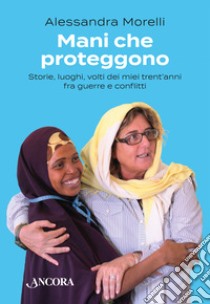 Mani che proteggono. Storie, luoghi, volti dei miei trent'anni tra guerre e conflitti libro di Morelli Alessandra