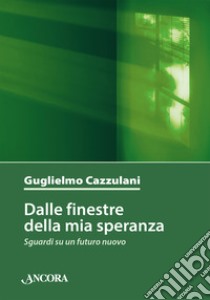 Dalle finestre della mia speranza. Sguardi su un futuro nuovo libro di Cazzulani Guglielmo