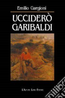 Ucciderò Garibaldi libro di Gargioni Emilio