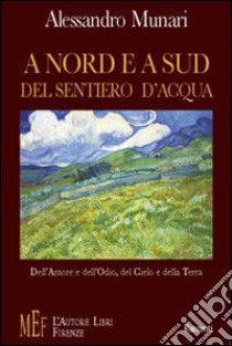 A nord e a sud del sentiero d'acqua. Dell'amore e dell'odio, del cielo e della terra libro di Munari Alessandro