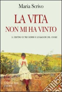 La vita non mi ha vinto. Il destino di tre donne e le ragioni del cuore libro di Scrivo Maria