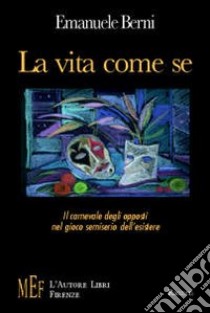 La vita come se. Il carnevale degli opposti nel gioco semiserio dell'esistere libro di Berni Emanuele