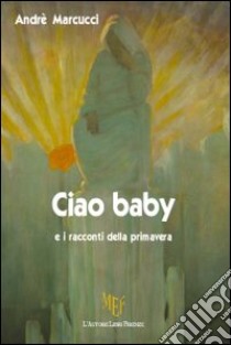 Ciao baby e i racconti della primavera libro di Marcucci Andrè