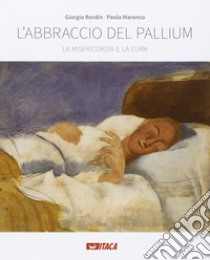 L'abbraccio del pallium. La misericordia e la cura. Catalogo della mostra (Rimini, 19-25 agosto 2016). Ediz. illustrata libro di Bordin Giorgio; Marenco Paola