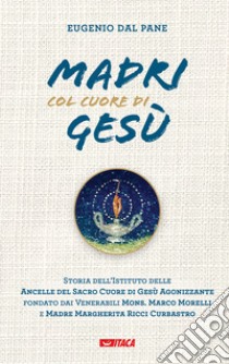 Madri col cuore di Gesù. Storia dell'Istituto delle Ancelle del Sacro Cuore di Gesù Agonizzante fondato dai Venerabili Mons. Marco Morelli e Madre Margherita Ricci Curbastro libro di Dal Pane Eugenio